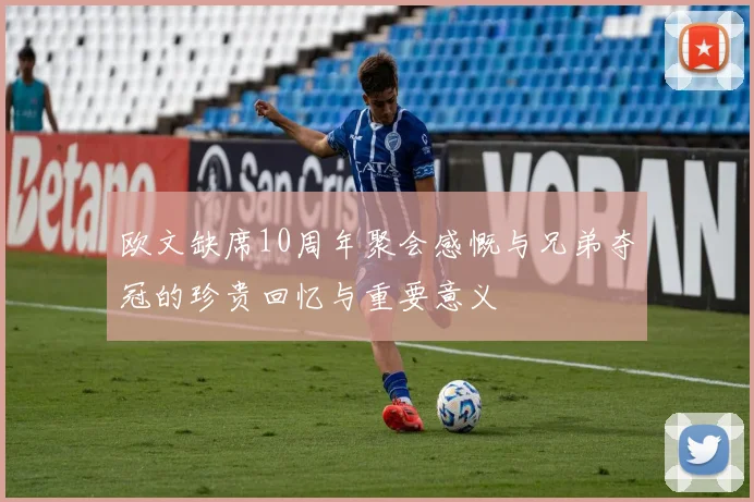 欧文缺席10周年聚会感慨与兄弟夺冠的珍贵回忆与重要意义