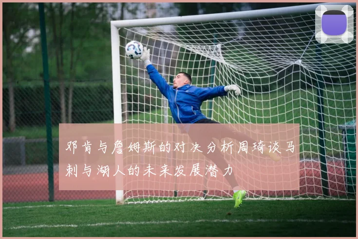 邓肯与詹姆斯的对决分析周琦谈马刺与湖人的未来发展潜力