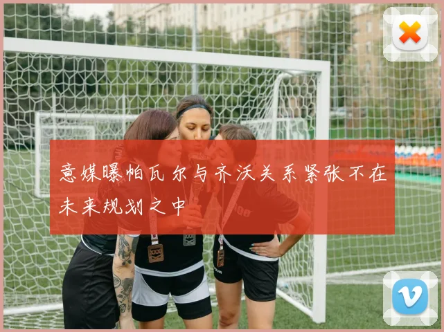 意媒曝帕瓦尔与齐沃关系紧张不在未来规划之中