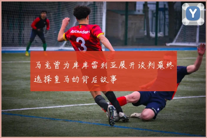马竞曾为库库雷利亚展开谈判最终选择皇马的背后故事