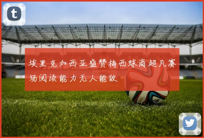 埃里克加西亚盛赞梅西球商超凡赛场阅读能力无人能敌