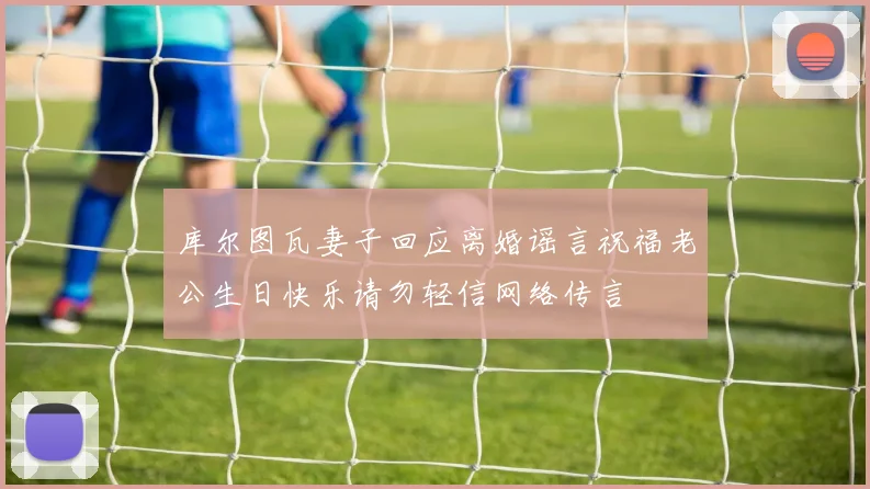 库尔图瓦妻子回应离婚谣言祝福老公生日快乐请勿轻信网络传言