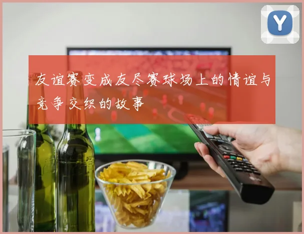 友谊赛变成友尽赛球场上的情谊与竞争交织的故事