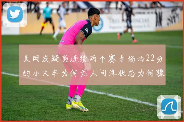 美网友疑惑连续两个赛季场均22分的小火车为何无人问津状态为何骤降