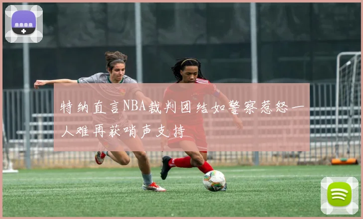 特纳直言NBA裁判团结如警察惹怒一人难再获哨声支持