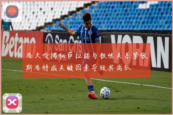 洛夫伦揭秘萨拉赫与教练关系紧张斯洛特成关键因素导致其离队