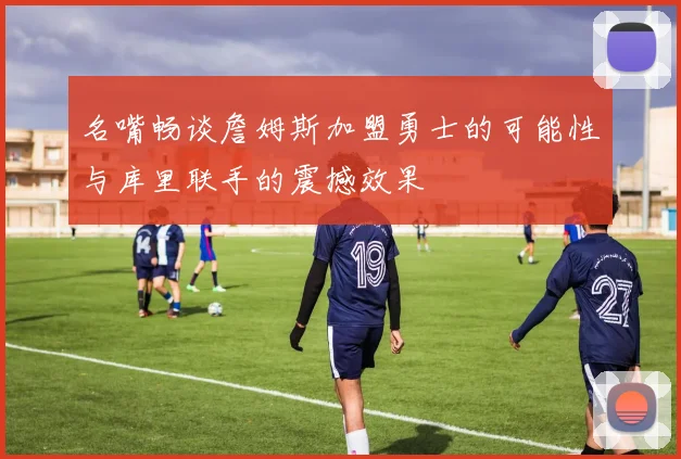 名嘴畅谈詹姆斯加盟勇士的可能性与库里联手的震撼效果