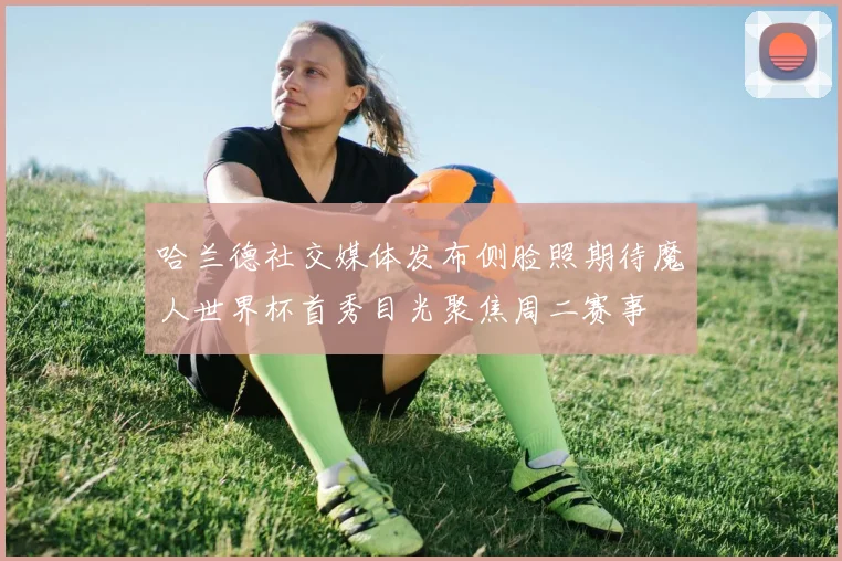 哈兰德社交媒体发布侧脸照期待魔人世界杯首秀目光聚焦周二赛事
