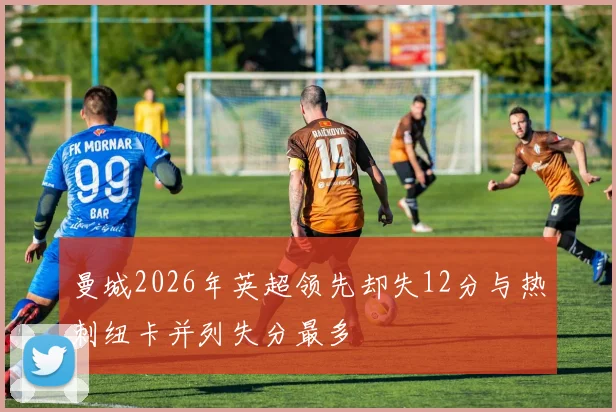 曼城2026年英超领先却失12分与热刺纽卡并列失分最多
