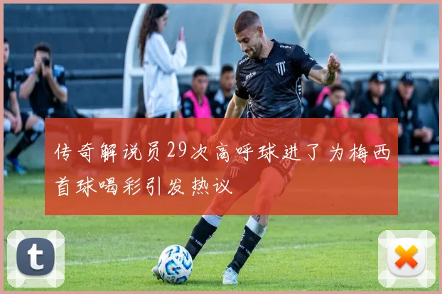 传奇解说员29次高呼球进了为梅西首球喝彩引发热议