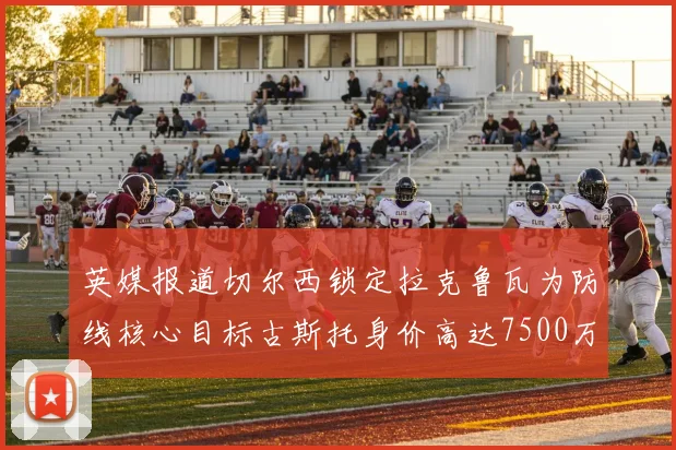 英媒报道切尔西锁定拉克鲁瓦为防线核心目标古斯托身价高达7500万镑