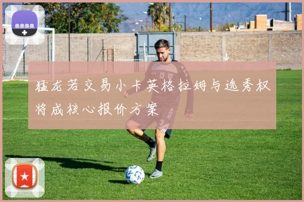 猛龙若交易小卡英格拉姆与选秀权将成核心报价方案