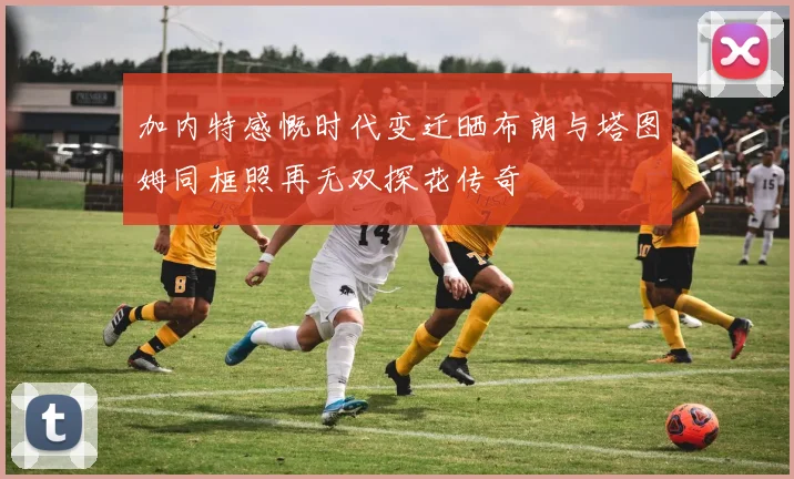 加内特感慨时代变迁晒布朗与塔图姆同框照再无双探花传奇