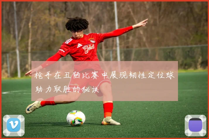 枪手在丑陋比赛中展现韧性定位球助力取胜的秘诀
